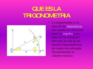 QUE ES LA TRIGONOMETRIA La trigonometría es la rama de las  matemáticas  que estudia las relaciones entre los  ángulos  y los lados de los triángulos. Para esto se vale de las razones trigonométricas, las cuales son utilizadas frecuentemente en cálculos técnicos. 