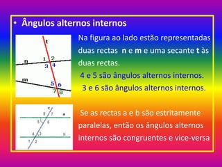 Ângulos alternos internos Na figura ao lado estão representadas                                 duas rectas  n e m e uma secante t às                                 duas rectas. 4 e 5 são ângulos alternos internos.                                     3 e 6 são ângulos alternos internos.                                  Se as rectas a e b são estritamente                                  paralelas, então os ângulos alternos                                  internos são congruentes e vice-versa