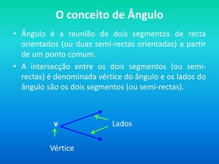 O conceito de ÂnguloÂngulo é a reunião de dois segmentos de recta orientados (ou duas semi-rectas orientadas) a partir de um ponto comum.A intersecção entre os dois segmentos (ou semi-rectas) é denominada vértice do ângulo e os lados do ângulo são os dois segmentos (ou semi-rectas).                     v                            Lados                   Vértice