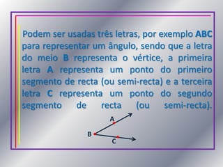 Podem ser usadas três letras, por exemplo ABC para representar um ângulo, sendo que a letra do meio B representa o vértice, a primeira letra A representa um ponto do primeiro segmento de recta (ou semi-recta) e a terceira letra C representa um ponto do segundo segmento de recta (ou semi-recta).ABC