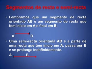 Segmentos de recta e semi-rectaLembramos que um segmento de recta orientado AB é um segmento de recta que tem início em A e final em B.      A                  BUma semi-recta orientada AB é a parte de uma recta que tem início em A, passa por B e se prolonga indefinidamente.    A                B
