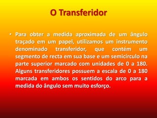 O TransferidorPara obter a medida aproximada de um ângulo traçado em um papel, utilizamos um instrumento denominado transferidor, que contém um segmento de recta em sua base e um semicírculo na parte superior marcado com unidades de 0 a 180. Alguns transferidores possuem a escala de 0 a 180 marcada em ambos os sentidos do arco para a medida do ângulo sem muito esforço.