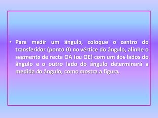 Para medir um ângulo, coloque o centro do transferidor (ponto 0) no vértice do ângulo, alinhe o segmento de recta OA (ou OE) com um dos lados do ângulo e o outro lado do ângulo determinará a medida do ângulo, como mostra a figura.