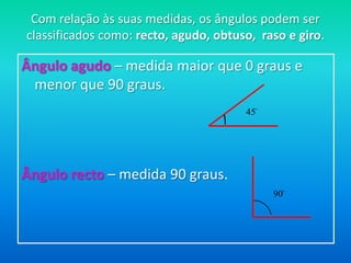 Com relação às suas medidas, os ângulos podem ser classificados como: recto, agudo, obtuso,  raso e giro.Ângulo agudo – medida maior que 0 graus e menor que 90 graus. Ângulo recto – medida 90 graus. 