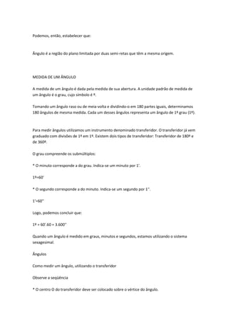 Podemos, então, estabelecer que:



Ângulo é a região do plano limitada por duas semi-retas que têm a mesma origem.




MEDIDA DE UM ÂNGULO

A medida de um ângulo é dada pela medida de sua abertura. A unidade padrão de medida de
um ângulo é o grau, cujo símbolo é º.

Tomando um ângulo raso ou de meia-volta e dividindo-o em 180 partes iguais, determinamos
180 ângulos de mesma medida. Cada um desses ângulos representa um ângulo de 1º grau (1º).



Para medir ângulos utilizamos um instrumento denominado transferidor. O transferidor já vem
graduado com divisões de 1º em 1º. Existem dois tipos de transferidor: Transferidor de 180º e
de 360º.

O grau compreende os submúltiplos:

* O minuto corresponde a do grau. Indica-se um minuto por 1'.

1º=60'

* O segundo corresponde a do minuto. Indica-se um segundo por 1''.

1'=60''

Logo, podemos concluir que:

1º = 60'.60 = 3.600''

Quando um ângulo é medido em graus, minutos e segundos, estamos utilizando o sistema
sexagesimal.

Ângulos

Como medir um ângulo, utilizando o transferidor

Observe a seqüência

* O centro O do transferidor deve ser colocado sobre o vértice do ângulo.
 