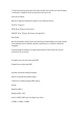 * A linha horizontal que passa pelo centro deve coincidir com uma das semi-retas do ângulo .
* Verificamos a medida da escala em que passa a outra semi-reta .

Leitura de um ângulo

Observe as seguintes indicações de ângulos e suas respectivas leituras:

15º (lê-se "15 graus'')

45º50' (lê-se ''45 graus e 50 minutos'')

30º48'36'' (lê-se ''30 graus, 48 minutos e 36 segundos'')

Observações

Além do transferidor, existem outros instrumentos que medem ângulos com maior precisão.
Como exemplos temos o teodolito, utilizado na agrimensura, e o sextante, utilizado em
navegação.

A representação da medida de um ângulo pode também ser feita através de uma letra
minúscula ou de um número.




Um ângulo raso ou de meia-volta mede 180º.

O ângulo de uma volta mede 360º.




Questões envolvendo medidas de ângulos

Observe a resolução das questões abaixo:

* Determine a medida do ângulo AÔB na figura:

Solução

Medida de AÔB = x

Medida de BÔC = 105º

Como m ( AÔC) é 180º, pois é um ângulo raso, temos:

m (AÔB) + m (BÔC) = m (AÔC)
 