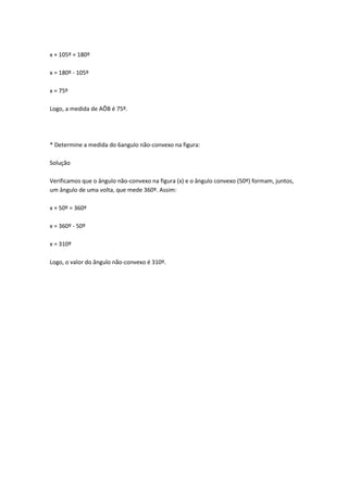 x + 105º = 180º

x = 180º - 105º

x = 75º

Logo, a medida de AÔB é 75º.




* Determine a medida do 6angulo não-convexo na figura:

Solução

Verificamos que o ângulo não-convexo na figura (x) e o ângulo convexo (50º) formam, juntos,
um ângulo de uma volta, que mede 360º. Assim:

x + 50º = 360º

x = 360º - 50º

x = 310º

Logo, o valor do ângulo não-convexo é 310º.
 