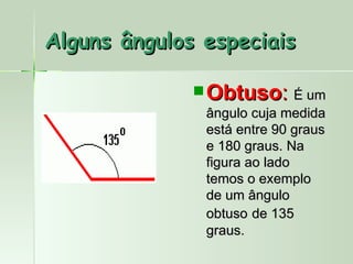 Alguns ângulos especiais

               Obtuso: É um
               ângulo cuja medida
               está entre 90 graus
               e 180 graus. Na
               figura ao lado
               temos o exemplo
               de um ângulo
               obtuso de 135
               graus.
 