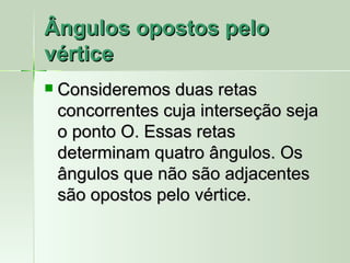 Ângulos opostos pelo
vértice
   Consideremos duas retas
    concorrentes cuja interseção seja
    o ponto O. Essas retas
    determinam quatro ângulos. Os
    ângulos que não são adjacentes
    são opostos pelo vértice.
 