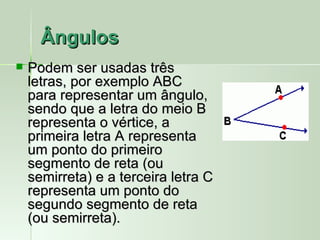 Ângulos
   Podem ser usadas três
    letras, por exemplo ABC
    para representar um ângulo,
    sendo que a letra do meio B
    representa o vértice, a
    primeira letra A representa
    um ponto do primeiro
    segmento de reta (ou
    semirreta) e a terceira letra C
    representa um ponto do
    segundo segmento de reta
    (ou semirreta).
 