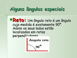 Alguns ângulos especiais

 Reto: Um ângulo reto é um ângulo
  cuja medida é exatamente 90º.
  Assim os seus lados estão
  localizados em retas
  perpendiculares.
 