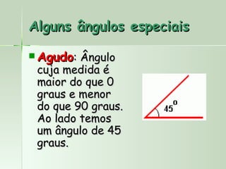 Alguns ângulos especiais

 Agudo: Ângulo
 cuja medida é
 maior do que 0
 graus e menor
 do que 90 graus.
 Ao lado temos
 um ângulo de 45
 graus.
 