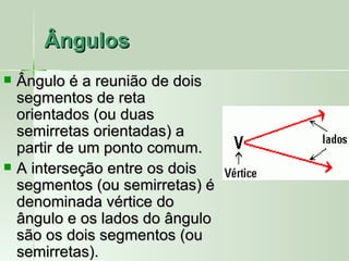 Ângulos
   Ângulo é a reunião de dois
    segmentos de reta
    orientados (ou duas
    semirretas orientadas) a
    partir de um ponto comum.
   A interseção entre os dois
    segmentos (ou semirretas) é
    denominada vértice do
    ângulo e os lados do ângulo
    são os dois segmentos (ou
    semirretas).
 