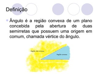 Definição
   Ângulo é a região convexa de um plano
    concebida pela abertura de duas
    semirretas que possuem uma origem em
    comum, chamada vértice do ângulo.
 