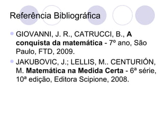 Referência Bibliográfica
 GIOVANNI, J. R., CATRUCCI, B., A
  conquista da matemática - 7º ano, São
  Paulo, FTD, 2009.
 JAKUBOVIC, J.; LELLIS, M.. CENTURIÓN,
  M. Matemática na Medida Certa - 6ª série,
  10ª edição, Editora Scipione, 2008.
 