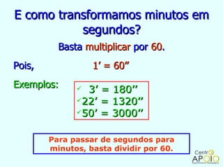 E como transformamos minutos em
           segundos?
          Basta multiplicar por 60.
Pois,             1’ = 60’’
Exemplos:      3’ = 180’’
              22’ = 1320’’
              50’ = 3000’’



        Para passar de segundos para
        minutos, basta dividir por 60.
 