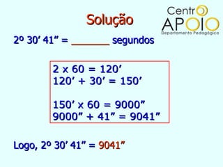Solução
2º 30’ 41’’ = _______ segundos

        2 x 60 = 120’
        120’ + 30’ = 150’

        150’ x 60 = 9000”
        9000” + 41” = 9041”

Logo, 2º 30’ 41’’ = 9041”
 