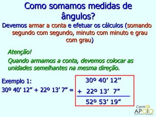 Como somamos medidas de
               ângulos?
Devemos armar a conta e efetuar os cálculos (somando
   segundo com segundo, minuto com minuto e grau
                     com grau)
  Atenção!
  Quando armamos a conta, devemos colocar as
  unidades semelhantes na mesma direção.

Exemplo 1:                    30º 40’ 12’’
30º 40’ 12’’ + 22º 13’ 7” = + 22º 13’ 7”
                             52º 53’ 19”
 