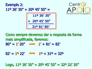 Exemplo 2:
11º 36’ 30” + 20º 45’ 50” =
                 11º 36’ 30”
               + 20º 45’ 50”
                 31º 81’ 80”
                         80

Como sempre devemos dar a resposta da forma
mais simplificada, faremos:
80” = 1’ 20”          1’ + 81’ = 82’

82’ = 1º 22’         1º + 31º = 32º


Logo, 11º 36’ 30” + 20º 45’ 50” = 32º 22’ 20”
 
