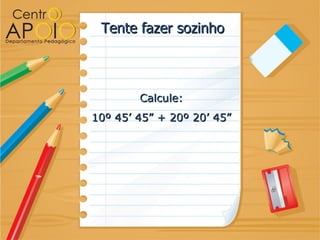 Tente fazer sozinho



        Calcule:
10º 45’ 45” + 20º 20’ 45”
 