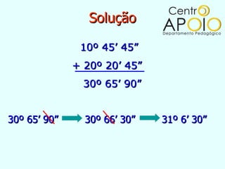 Solução

               10º 45’ 45”
              + 20º 20’ 45”
                30º 65’ 90”


30º 65’ 90”     30º 66’ 30”   31º 6’ 30”
 