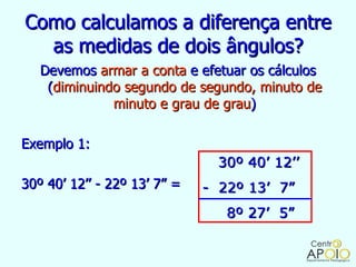 Como calculamos a diferença entre
  as medidas de dois ângulos?
   Devemos armar a conta e efetuar os cálculos
    (diminuindo segundo de segundo, minuto de
              minuto e grau de grau)

Exemplo 1:
                                30º 40’ 12’’
30º 40’ 12’’ - 22º 13’ 7” =   - 22º 13’ 7”
                                 8º 27’ 5”
 