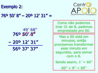 Exemplo 2:

76º 50’ 8” – 20º 12’ 31” =
                               Como não podemos
                             tirar 31 de 8, pedimos
             49’ 68”           emprestado pro 50.
     76º 50’ 8”                 Mas o 50 está em
                                 minutos, então
   – 20º 12’ 31”             precisamos transformar
     56º 37’ 37”                 esse minuto em
                              segundos, para somar
                                    com o 8.
                             Sendo assim, 1’ = 60”
                                 60” + 8” = 68”
 