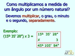 Como multiplicamos a medida de
um ângulo por um número natural?
 Devemos multiplicar, o grau, o minuto
 e o segundo, separadamente.

Exemplo:
                      15º 35’ 28”
(15º 35’ 28”) x 3 =
                      X         3
                      45º 105’ 84”
 