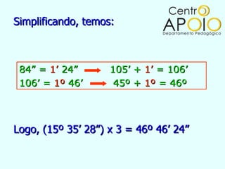 Simplificando, temos:



 84” = 1’ 24”       105’ + 1’ = 106’
 106’ = 1º 46’       45º + 1º = 46º



Logo, (15º 35’ 28”) x 3 = 46º 46’ 24”
 