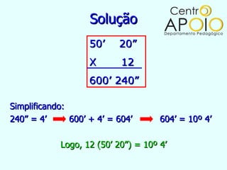 Solução
                    50’    20”
                    X       12
                    600’ 240”

Simplificando:
240” = 4’      600’ + 4’ = 604’      604’ = 10º 4’

            Logo, 12 (50’ 20”) = 10º 4’
 