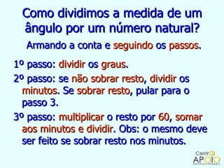 Como dividimos a medida de um
 ângulo por um número natural?
  Armando a conta e seguindo os passos.
1º passo: dividir os graus.
2º passo: se não sobrar resto, dividir os
  minutos. Se sobrar resto, pular para o
  passo 3.
3º passo: multiplicar o resto por 60, somar
  aos minutos e dividir. Obs: o mesmo deve
  ser feito se sobrar resto nos minutos.
 