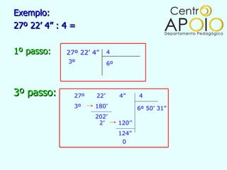 Exemplo:
27º 22’ 4” : 4 =

1º passo:    27º 22’ 4”     4
              3º            6º




3º passo:      27º    22’        4”      4
               3º    180’                6º 50’ 31”
                     202’
                      2’         120’’
                                 124”
                                  0
 