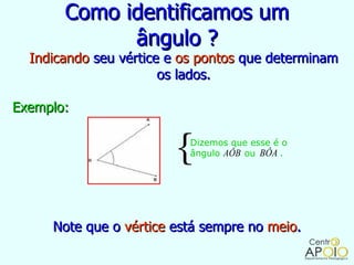 Como identificamos um
             ângulo ?
  Indicando seu vértice e os pontos que determinam
                       os lados.

Exemplo:


                        { Dizemos que esse é o
                          ângulo AÔB ou BÔA .




     Note que o vértice está sempre no meio.
 