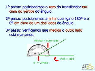 1º passo: posicionamos o zero do transferidor em
  cima do vértice do ângulo.
2º passo: posicionamos a linha que liga o 180º e o
  0º em cima de um dos lados do ângulo.
3º passo: verificamos que medida o outro lado
  está marcando.
                 Medida = outro lado




                                       linha = lado
                0º = vértice
 