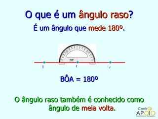 O que é um ângulo raso?
     É um ângulo que mede 180º.




       B         O         A


             BÔA = 180º

O ângulo raso também é conhecido como
          ângulo de meia volta.
 