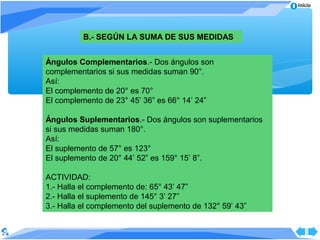 Inicio




          B.- SEGÚN LA SUMA DE SUS MEDIDAS


Ángulos Complementarios.- Dos ángulos son
complementarios si sus medidas suman 90°.
Así:
El complemento de 20° es 70°
El complemento de 23° 45’ 36” es 66° 14’ 24”

Ángulos Suplementarios.- Dos ángulos son suplementarios
si sus medidas suman 180°.
Así:
El suplemento de 57° es 123°
El suplemento de 20° 44’ 52” es 159° 15’ 8”.

ACTIVIDAD:
1.- Halla el complemento de: 65° 43’ 47”
2.- Halla el suplemento de 145° 3’ 27”
3.- Halla el complemento del suplemento de 132° 59’ 43”
 
