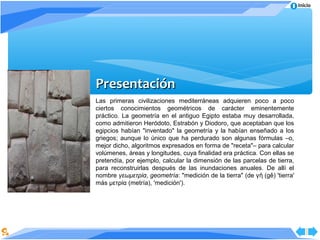 Inicio




Presentación
Las primeras civilizaciones mediterráneas adquieren poco a poco
ciertos conocimientos geométricos de carácter eminentemente
práctico. La geometría en el antiguo Egipto estaba muy desarrollada,
como admitieron Heródoto, Estrabón y Diodoro, que aceptaban que los
egipcios habían "inventado" la geometría y la habían enseñado a los
griegos; aunque lo único que ha perdurado son algunas fórmulas –o,
mejor dicho, algoritmos expresados en forma de "receta"– para calcular
volúmenes, áreas y longitudes, cuya finalidad era práctica. Con ellas se
pretendía, por ejemplo, calcular la dimensión de las parcelas de tierra,
para reconstruirlas después de las inundaciones anuales. De allí el
nombre γεωμετρία, geometría: "medición de la tierra" (de γ ῆ (gê) 'tierra'
más μετρία (metría), 'medición').
 