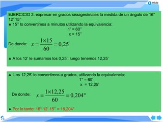 Inicio



EJERCICIO 2: expresar en grados sexagesimales la medida de un ángulo de 16°
12’ 15’’
♣ 15’’ lo convertimos a minutos utilizando la equivalencia:
                                 1’ = 60’’
                                  x = 15’’
                1×15
De donde:    x=      = 0,25'
                 60
♣ A los 12’ le sumamos los 0,25’, luego tenemos 12,25’


♣ Los 12,25’ lo convertimos a grados, utilizando la equivalencia:
                                      1° = 60’
                                       x = 12,25’
                   1×12,25
 De donde:      x=         = 0,204°
                     60
♦ Por lo tanto: 16° 12’ 15’’ = 16,204°
 