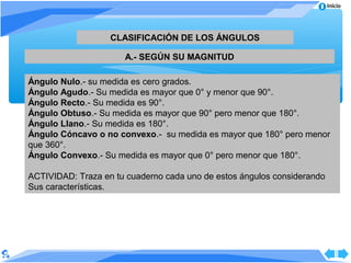 Inicio




                   CLASIFICACIÓN DE LOS ÁNGULOS

                      A.- SEGÚN SU MAGNITUD

Ángulo Nulo.- su medida es cero grados.
Ángulo Agudo.- Su medida es mayor que 0° y menor que 90°.
Ángulo Recto.- Su medida es 90°.
Ángulo Obtuso.- Su medida es mayor que 90° pero menor que 180°.
Ángulo Llano.- Su medida es 180°.
Ángulo Cóncavo o no convexo.- su medida es mayor que 180° pero menor
que 360°.
Ángulo Convexo.- Su medida es mayor que 0° pero menor que 180°.

ACTIVIDAD: Traza en tu cuaderno cada uno de estos ángulos considerando
Sus características.
 