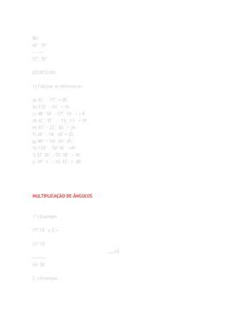 80°
42° 30´
-------
37° 30´


EXERCÍCIOS


1) Calcule as diferenças:


a) 42° - 17° = (R:
b) 172° - 93° = (R:
c) 48° 50´ - 27° 10´ = ( R:
d) 42° 35´ - 13° 15´ = (R:
e) 70° - 22° 30´ = (R:
f) 30° - 18° 10´= (R:
g) 90° - 54° 20´ (R:
h) 120° - 50°45´ =(R:
i) 52°30´ - 20°50´ = (R:
j) 39° 1´ - 10°15´ = (R:




MULTIPLICAÇÃO DE ÂNGULOS



1º) Exemplo


17°15´ x 2 =


17°15´
                              ___x2
--------
34°30´


2°) Exemplo
 