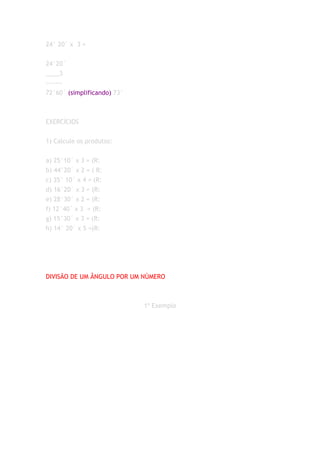 24° 20´ x 3 =


24°20´
____3
-------
72°60´ (simplificando) 73°



EXERCÍCIOS


1) Calcule os produtos:


a) 25°10´ x 3 = (R:
b) 44°20´ x 2 = ( R:
c) 35° 10´ x 4 = (R:
d) 16°20´ x 3 = (R:
e) 28°30´ x 2 = (R:
f) 12°40´ x 3 = (R:
g) 15°30´ x 3 = (R:
h) 14° 20´ x 5 =(R:




DIVISÃO DE UM ÂNGULO POR UM NÚMERO



                             1º Exemplo
 