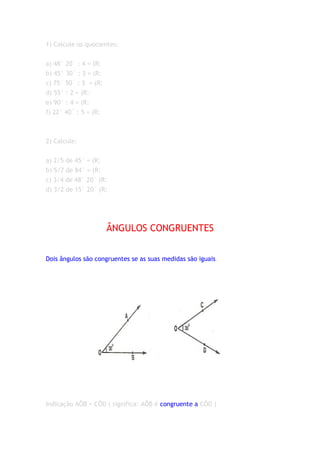 1) Calcule os quocientes:


a) 48° 20´ : 4 = (R:
b) 45° 30´ : 3 = (R:
c) 75° 50´ : 5 = (R:
d) 55° : 2 = (R:
e) 90° : 4 = (R:
f) 22° 40´ : 5 = (R:



2) Calcule:


a) 2/5 de 45° = (R;
b) 5/7 de 84° = (R:
c) 3/4 de 48° 20´ (R:
d) 3/2 de 15° 20´ (R:




                       ÂNGULOS CONGRUENTES


Dois ângulos são congruentes se as suas medidas são iguais.




Indicação AÔB = CÔD ( significa: AÔB é congruente a CÔD )
 