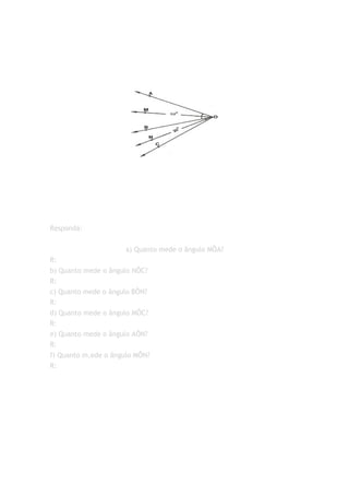 Responda:


                     a) Quanto mede o ângulo MÔA?
R:
b) Quanto mede o ângulo NÔC?
R:
c) Quanto mede o ângulo BÔN?
R:
d) Quanto mede o ângulo MÔC?
R:
e) Quanto mede o ângulo AÔN?
R:
f) Quanto m,ede o ângulo MÔN?
R:
 