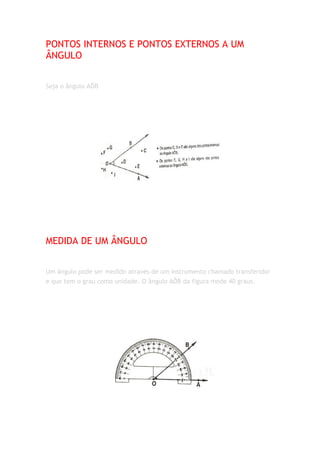 PONTOS INTERNOS E PONTOS EXTERNOS A UM
ÂNGULO


Seja o ângulo AÔB




MEDIDA DE UM ÂNGULO


Um ângulo pode ser medido através de um instrumento chamado transferidor
e que tem o grau como unidade. O ângulo AÔB da figura mede 40 graus.
 