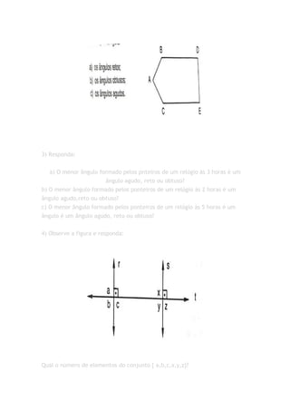 3) Responda:

   a) O menor ângulo formado pelos pnteiros de um relógio às 3 horas é um
                       ângulo agudo, reto ou obtuso?
b) O menor ângulo formado pelos ponteiros de um relógio às 2 horas é um
ângulo agudo,reto ou obtuso?
c) O menor ângulo formado pelos ponteiros de um relógio às 5 horas é um
ângulo é um ângulo agudo, reto ou obtuso?


4) Observe a figura e responda:




Qual o número de elementos do conjunto { a,b,c,x,y,z}?
 