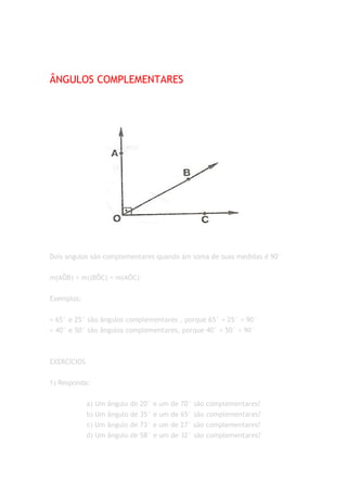 ÂNGULOS COMPLEMENTARES




Dois angulos são complementares quando am soma de suas medidas é 90°


m(AÔB) + m((BÔC) = m(AÔC)


Exemplos:


= 65° e 25° são ângulos complementares , porque 65° + 25° = 90°
= 40° e 50° são ângulos complementares, porque 40° + 50° = 90°



EXERCÍCIOS


1) Responda:


             a) Um ângulo de 20° e um de 70° são complementares?
             b) Um ângulo de 35° e um de 65° são complementares?
             c) Um ângulo de 73° e um de 27° são complementares?
             d) Um ângulo de 58° e um de 32° são complementares?
 