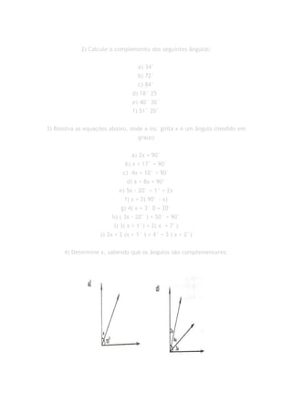 2) Calcule o complemento dos seguintes ângulos:


                                  a) 34°
                                  b) 72°
                                  c) 84°
                                d) 18° 25´
                                e) 40° 30´
                                f) 51° 20´


3) Resolva as equações abaixo, onde a inc´gnita x é um ângulo (medido em
                                  graus)


                                  a) 2x = 90°
                               b) x + 17° = 90°
                              c) 4x + 10° = 90°
                                d) x + 8x = 90°
                            e) 5x - 20° = 1° = 2x
                               f) x = 2( 90° - x)
                             g) 4( x + 3° 0 = 20°
                        h) ( 3x - 20° ) + 50° = 90°
                         I) 3( x + 1°) = 2( x + 7°)
                   J) 2x + 2 (x + 1° ) = 4° + 3 ( x + 2°)


      4) Determine x, sabendo que os ângulos são complementares:
 