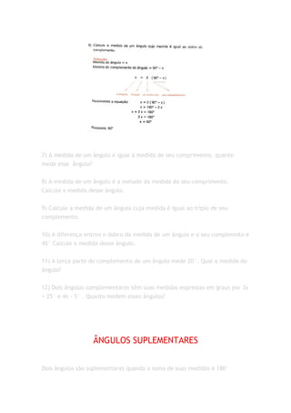 7) A medida de um ângulo é igual à medida de seu comprimento, quanto
mede esse ângulo?


8) A medida de um ângulo é a metade da medida do seu comprimento.
Calcule a medida desse ângulo.


9) Calcule a medida de um ângulo cuja medida é igual ao triplo de seu
complemento.


10) A diferença entreo o dobro da medida de um ângulo e o seu complemnto é
45° Calcule a medida desse ângulo.


11) A terça parte do complemento de um ângulo mede 20°. Qual a medida do
ângulo?


12) Dois ângulos complementares têm suas medidas expressas em graus por 3x
+ 25° e 4x - 5° . Quanto medem esses ângulos?




                   ÂNGULOS SUPLEMENTARES


Dois ângulos são suplementares quando a soma de suas medidas é 180°
 