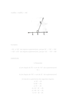 m(AÔB) + m(BÔC) = 180°




Exemplos:


= 50° e 130° são angulos suplementares, porque 50° + 130° = 180°
= 125° e 55° são ângulos suplementares, porque 125° + 55º = 180°



EXERCÍCIOS


                                1) Responda:


             a) Um ângulo de 70° e um de 110° são suplementares?
                                     R: (


             b) Um ângulo de 155° e um de 25° são suplementares?


                2) Calcule o suplemento dos seguintes ângulos:
                                   a) 30° = (R:
                                  b) 85° = (R:
                                  c) 72° = (R:
                               d) 132° 30´ = (R:
                               e) 140° 20´ = (R:
                                f) 151° 40` =(R:
 