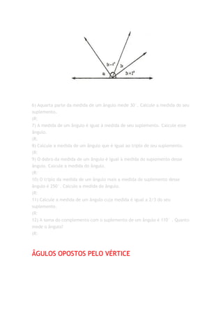 6) Aquarta parte da medida de um ângulo mede 30°. Calcule a medida do seu
suplemento.
(R:
7) A medida de um ângulo é igual à medida de seu suplemento. Calcule esse
ângulo.
(R:
8) Calcule a medida de um ângulo que é igual ao triplo de seu suplemento.
(R:
9) O dobro da medida de um ângulo é igual à medida do suplemento desse
ângulo. Calcule a medida do ângulo.
(R:
10) O triplo da medida de um ângulo mais a medida do suplemento desse
ângulo é 250°. Calculo a medida do ângulo.
(R:
11) Calcule a medida de um ângulo cuja medida é igual a 2/3 do seu
suplemento.
(R:
12) A soma do complemento com o suplemento de um ângulo é 110° . Quanto
mede o ângulo?
(R:



ÂGULOS OPOSTOS PELO VÉRTICE
 